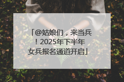 @姑娘们，来当兵！2025年下半年女兵报名通道开启